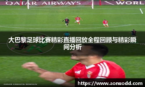 大巴黎足球比赛精彩直播回放全程回顾与精彩瞬间分析